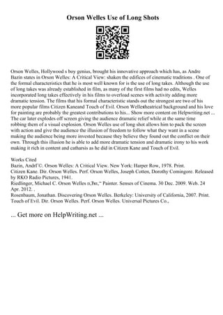 Orson Welles Use of Long Shots
Orson Welles, Hollywood s boy genius, brought his innovative approach which has, as Andre
Bazin states in Orson Welles: A Critical View: shaken the edifices of cinematic traditions . One of
the formal characteristics that he is most well known for is the use of long takes. Although the use
of long takes was already established in film, as many of the first films had no edits, Welles
incorporated long takes effectively in his films to overload scenes with activity adding more
dramatic tension. The films that his formal characteristic stands out the strongest are two of his
more popular films Citizen Kaneand Touch of Evil. Orson Wellestheatrical background and his love
for painting are probably the greatest contributions to his... Show more content on Helpwriting.net ...
The car later explodes off screen giving the audience dramatic relief while at the same time
robbing them of a visual explosion. Orson Welles use of long shot allows him to pack the screen
with action and give the audience the illusion of freedom to follow what they want in a scene
making the audience being more invested because they believe they found out the conflict on their
own. Through this illusion he is able to add more dramatic tension and dramatic irony to his work
making it rich in content and catharsis as he did in Citizen Kane and Touch of Evil.
Works Cited
Bazin, AndrГ©. Orson Welles: A Critical View. New York: Harper Row, 1978. Print.
Citizen Kane. Dir. Orson Welles. Perf. Orson Welles, Joseph Cotten, Dorothy Comingore. Released
by RKO Radio Pictures, 1941.
Riedlinger, Michael C. Orson Welles п‚Ђп‚“ Painter. Senses of Cinema. 30 Dec. 2009. Web. 24
Apr. 2012. .
Rosenbaum, Jonathan. Discovering Orson Welles. Berkeley: University of California, 2007. Print.
Touch of Evil. Dir. Orson Welles. Perf. Orson Welles. Universal Pictures Co.,
... Get more on HelpWriting.net ...
 