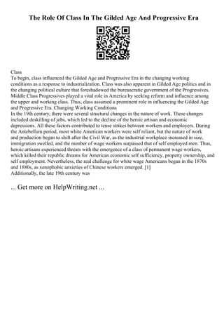 The Role Of Class In The Gilded Age And Progressive Era
Class
To begin, class influenced the Gilded Age and Progressive Era in the changing working
conditions as a response to industrialization. Class was also apparent in Gilded Age politics and in
the changing political culture that foreshadowed the bureaucratic government of the Progressives.
Middle Class Progressives played a vital role in America by seeking reform and influence among
the upper and working class. Thus, class assumed a prominent role in influencing the Gilded Age
and Progressive Era. Changing Working Conditions
In the 19th century, there were several structural changes in the nature of work. These changes
included deskilling of jobs, which led to the decline of the heroic artisan and economic
depressions. All these factors contributed to tense strikes between workers and employers. During
the Antebellum period, most white American workers were self reliant, but the nature of work
and production began to shift after the Civil War, as the industrial workplace increased in size,
immigration swelled, and the number of wage workers surpassed that of self employed men. Thus,
heroic artisans experienced threats with the emergence of a class of permanent wage workers,
which killed their republic dreams for American economic self sufficiency, property ownership, and
self employment. Nevertheless, the real challenge for white wage Americans began in the 1870s
and 1880s, as xenophobic anxieties of Chinese workers emerged. [1]
Additionally, the late 19th century was
... Get more on HelpWriting.net ...
 