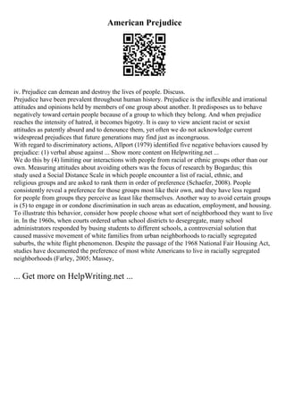 American Prejudice
iv. Prejudice can demean and destroy the lives of people. Discuss.
Prejudice have been prevalent throughout human history. Prejudice is the inflexible and irrational
attitudes and opinions held by members of one group about another. It predisposes us to behave
negatively toward certain people because of a group to which they belong. And when prejudice
reaches the intensity of hatred, it becomes bigotry. It is easy to view ancient racist or sexist
attitudes as patently absurd and to denounce them, yet often we do not acknowledge current
widespread prejudices that future generations may find just as incongruous.
With regard to discriminatory actions, Allport (1979) identified five negative behaviors caused by
prejudice: (1) verbal abuse against ... Show more content on Helpwriting.net ...
We do this by (4) limiting our interactions with people from racial or ethnic groups other than our
own. Measuring attitudes about avoiding others was the focus of research by Bogardus; this
study used a Social Distance Scale in which people encounter a list of racial, ethnic, and
religious groups and are asked to rank them in order of preference (Schaefer, 2008). People
consistently reveal a preference for those groups most like their own, and they have less regard
for people from groups they perceive as least like themselves. Another way to avoid certain groups
is (5) to engage in or condone discrimination in such areas as education, employment, and housing.
To illustrate this behavior, consider how people choose what sort of neighborhood they want to live
in. In the 1960s, when courts ordered urban school districts to desegregate, many school
administrators responded by busing students to different schools, a controversial solution that
caused massive movement of white families from urban neighborhoods to racially segregated
suburbs, the white flight phenomenon. Despite the passage of the 1968 National Fair Housing Act,
studies have documented the preference of most white Americans to live in racially segregated
neighborhoods (Farley, 2005; Massey,
... Get more on HelpWriting.net ...
 