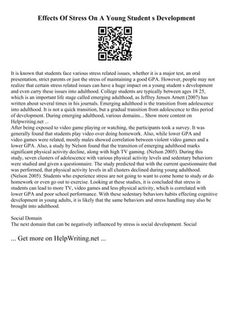 Effects Of Stress On A Young Student s Development
It is known that students face various stress related issues, whether it is a major test, an oral
presentation, strict parents or just the stress of maintaining a good GPA. However, people may not
realize that certain stress related issues can have a huge impact on a young student s development
and even carry these issues into adulthood. College students are typically between ages 18 25,
which is an important life stage called emerging adulthood, as Jeffrey Jensen Arnett (2007) has
written about several times in his journals. Emerging adulthood is the transition from adolescence
into adulthood. It is not a quick transition, but a gradual transition from adolescence to this period
of development. During emerging adulthood, various domains... Show more content on
Helpwriting.net ...
After being exposed to video game playing or watching, the participants took a survey. It was
generally found that students play video over doing homework. Also, while lower GPA and
video games were related, mostly males showed correlation between violent video games and a
lower GPA. Also, a study by Nelson found that the transition of emerging adulthood marks
significant physical activity decline, along with high TV gaming. (Nelson 2005). During this
study, seven clusters of adolescence with various physical activity levels and sedentary behaviors
were studied and given a questionnaire. The study predicted that with the current questionnaire that
was performed, that physical activity levels in all clusters declined during young adulthood.
(Nelson 2005). Students who experience stress are not going to want to come home to study or do
homework or even go out to exercise. Looking at these studies, it is concluded that stress in
students can lead to more TV, video games and less physical activity, which is correlated with
lower GPA and poor school performance. With these sedentary behaviors habits effecting cognitive
development in young adults, it is likely that the same behaviors and stress handling may also be
brought into adulthood.
Social Domain
The next domain that can be negatively influenced by stress is social development. Social
... Get more on HelpWriting.net ...
 