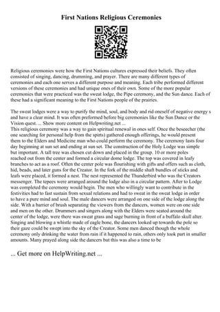 First Nations Religious Ceremonies
Religious ceremonies were how the First Nations cultures expressed their beliefs. They often
consisted of singing, dancing, drumming, and prayer. There are many different types of
ceremonies and each one serves a different purpose and meaning. Each tribe performed different
versions of these ceremonies and had unique ones of their own. Some of the more popular
ceremonies that were practiced was the sweat lodge, the Pipe ceremony, and the Sun dance. Each of
these had a significant meaning to the First Nations people of the prairies.
The sweat lodges were a way to purify the mind, soul, and body and rid oneself of negative energy s
and have a clear mind. It was often preformed before big ceremonies like the Sun Dance or the
Vision quest. ... Show more content on Helpwriting.net ...
This religious ceremony was a way to gain spiritual renewal in ones self. Once the beseecher (the
one searching for personal help from the spirts) gathered enough offerings, he would present
them to the Elders and Medicine man who could perform the ceremony. The ceremony lasts four
day beginning at sun set and ending at sun set. The construction of the Holy Lodge was simple
but important. A tall tree was chosen cut down and placed in the group. 10 or more poles
reached out from the center and formed a circular dome lodge. The top was covered in leafy
branches to act as a roof. Often the center pole was flourishing with gifts and offers such as cloth,
hid, beads, and later guns for the Creator. In the fork of the middle shaft bundles of sticks and
leafs were placed, it formed a nest. The nest represented the Thunderbird who was the Creators
messenger. The tepees were arranged around the lodge also in a circular pattern. After to Lodge
was completed the ceremony would begin. The men who willingly want to contribute in the
festivities had to fast sustain from sexual relations and had to sweat in the sweat lodge in order
to have a pure mind and soul. The male dancers were arranged on one side of the lodge along the
side. With a barrier of brush separating the viewers from the dancers, women were on one side
and men on the other. Drummers and singers along with the Elders were seated around the
center of the lodge, were there was sweat grass and sage burning in front of a buffalo skull alter.
Singing and blowing a whistle made of eagle bone, the dancers looked up towards the pole so
their gaze could be swept into the sky of the Creator. Some men danced though the whole
ceremony only drinking the water from rain if it happened to rain, others only took part in smaller
amounts. Many prayed along side the dancers but this was also a time to be
... Get more on HelpWriting.net ...
 