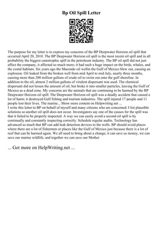 Bp Oil Spill Letter
The purpose for my letter is to express my concerns of the BP Deepwater Horizon oil spill that
occurred April 20, 2010. The BP Deepwater Horizon oil spill is the most recent oil spill and in all
probability the biggest catastrophic spill in the petroleum industry. The BP oil spill did not just
affect the company, it affected so much more; it had such a huge impact on the birds, whales, and
the costal habitats. Six years ago the Macondo oil wellin the Gulf of Mexico blew out, causing an
explosion. Oil leaked from the broken well from mid April to mid July, nearly three months,
causing more than 200 million gallons of crude oil to swim out onto the gulf shoreline. In
addition to the oil, almost 2 million gallons of virulent dispersant was used. The chemical
dispersant did not lessen the amount of oil, but broke it into smaller particles, leaving the Gulf of
Mexico as a dead zone. My concerns are the animals that are continuing to be harmed by the BP
Deepwater Horizon oil spill. The Deepwater Horizon oil spill was a deadly accident that caused a
lot of harm; it destroyed Gulf fishing and tourism industries. The spill injured 17 people and 11
people lost their lives. The marine... Show more content on Helpwriting.net ...
I write this letter to BP on behalf of myself and many citizens who are concerned. I list plausible
solutions so another oil spill does not occur. Investigators say one of the causes for the spill was
that it failed to be properly inspected. A way we can easily avoid a second oil spill is by
continually and constantly inspecting correctly. Schedule regular audits. Technology has
advanced so much that BP can add leak detection devices to the wells. BP should avoid places
where there are a lot of fishermen or places like the Gulf of Mexico just because there is a lot of
reef that can be harmed again. We all need to bring about a change; it can save us money, we can
save our marine wildlife, and together we can save our Mother
... Get more on HelpWriting.net ...
 
