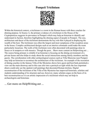 Pompeii Triclinium
Within the historical context, a triclinium is a room in the Roman house with three couches for
dinning purpose. In Source A, the primary evidence of a triclinium in the House of the
Cryptoporticus suggests its provanace in Pompeii which may help an historian to identify and
understand its fuction, therefore highlighting the dinning aspect of people in Pompeii. The size,
architecture and decor of the triclinium demonstrate the key role that it played in displaying the
wealth of the host. The triclinium was often the largest and most sumptuous of the reception areas
in the house. Complex architectural designs such as an interior colonnade could make the room
particularly luxurious. The walls of the triclinium were often decorated with paintings done in
fresco or in tempera or with mosaics. Though the poor... Show more content on Helpwriting.net ...
The source being primary is reliable if an historian is focusing on the dining environment of a
private house and also helps to study about the social interactions among family members and the
guests. The corroboration with other archaeological sources such as Villa Murecine near Pompeii
may help an historian to recontruct the archtitecture of the triclinium. An example of the recreation
of dining couches in the famous Villa of the Mysteries shows how guest and host beds permitted a
view out the main doorway and in this case also into a peristyle at right while the less important
diners could only see the opulent wall paintings that decorated Roman triclinia. Digital
reconstruction of the triclinium of the Villa of the Mysteries has improved historians, scholars and
students understanding of its structure and use, however, many scholars argue on the basis of its
bais reconstruction as it is an artistic impression of a triclinium which may not help in
archaeologists and historians
... Get more on HelpWriting.net ...
 
