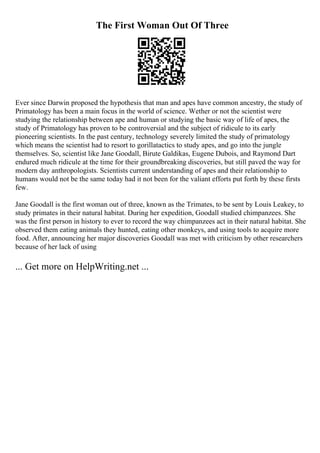 The First Woman Out Of Three
Ever since Darwin proposed the hypothesis that man and apes have common ancestry, the study of
Primatology has been a main focus in the world of science. Wether or not the scientist were
studying the relationship between ape and human or studying the basic way of life of apes, the
study of Primatology has proven to be controversial and the subject of ridicule to its early
pioneering scientists. In the past century, technology severely limited the study of primatology
which means the scientist had to resort to gorillatactics to study apes, and go into the jungle
themselves. So, scientist like Jane Goodall, Birute Galdikas, Eugene Dubois, and Raymond Dart
endured much ridicule at the time for their groundbreaking discoveries, but still paved the way for
modern day anthropologists. Scientists current understanding of apes and their relationship to
humans would not be the same today had it not been for the valiant efforts put forth by these firsts
few.
Jane Goodall is the first woman out of three, known as the Trimates, to be sent by Louis Leakey, to
study primates in their natural habitat. During her expedition, Goodall studied chimpanzees. She
was the first person in history to ever to record the way chimpanzees act in their natural habitat. She
observed them eating animals they hunted, eating other monkeys, and using tools to acquire more
food. After, announcing her major discoveries Goodall was met with criticism by other researchers
because of her lack of using
... Get more on HelpWriting.net ...
 