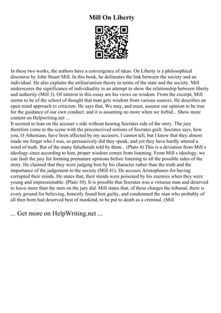 Mill On Liberty
In these two works, the authors have a convergence of ideas. On Liberty is a philosophical
discourse by John Stuart Mill. In this book, he delineates the link between the society and an
individual. He also explains the utilitarianism theory in terms of the state and the society. Mill
underscores the significance of individuality in an attempt to show the relationship between liberty
and authority (Mill 3). Of interest in this essay are his views on wisdom. From the excerpt, Mill
seems to be of the school of thought that man gets wisdom from various sources. He describes an
open mind approach to criticism. He says that, We may, and must, assume our opinion to be true
for the guidance of our own conduct: and it is assuming no more when we forbid... Show more
content on Helpwriting.net ...
It seemed to lean on the accuser s side without hearing Socrates side of the story. The jury
therefore come to the scene with the preconceived notions of Socrates guilt. Socrates says, how
you, O Athenians, have been affected by my accusers, I cannot tell, but I know that they almost
made me forget who I was, so persuasively did they speak; and yet they have hardly uttered a
word of truth. But of the many falsehoods told by them... (Plato 4) This is a deviation from Mill s
ideology since according to him, proper wisdom comes from listening. From Mill s ideology, we
can fault the jury for forming premature opinions before listening to all the possible sides of the
story. He claimed that they were judging him by his character rather than the truth and the
importance of the judgement to the society (Mill 41). He accuses Aristophanes for having
corrupted their minds. He states that, their minds were poisoned by his enemies when they were
young and impressionable. (Plato 10). It is possible that Socrates was a virtuous man and deserved
to leave more than the men on the jury did. Mill states that, of these charges the tribunal, there is
every ground for believing, honestly found him guilty, and condemned the man who probably of
all then born had deserved best of mankind, to be put to death as a criminal. (Mill
... Get more on HelpWriting.net ...
 