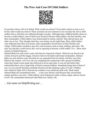 The Pros And Cons Of Child Soldiers
If you had a choice, kill or be killed. What would you choose? If you had a choice to starve or to
be fed, what would you choose? These scenarios are not common in our everyday life, but to child
soldiers this is what they are suffering through everyday. Although many children had the choice to
become a child soldiers, most of them were forced to become child soldiers. By their families, and
their commanders. Child soldiers were brainwashed to torture, and kill. They did not know any
other way to live. They thought what they were doing was the right thing. Many child soldiers
were abducted from their own homes, after commanders forced terror on their families and
village. Child soldiers needed to stay alive with resources such as food, clothing, and water. The
only way that they could receive this, was by agreeing to become a child soldier. It is... Show more
content on Helpwriting.net ...
Ishmael Beah was only twelve years old when he witnessed violence. When he was forced to be
violent, forced to pull the trigger, forced to listen to the harsh cold toned commanders. Ishmael
Beah was only thirteen years old when he was separated from his family, and they were later
killed in the country s civil war. He was wandering the countryside with a group of children,
when they found a rural camp, they believed to be an army base. It was too late before they
realised that these were a large body of Sierra Leonean Soldiers. Somebody being shot in front of
you, or you yourself shooting somebody became just like drinking a glass of water. Children
who refused to fight, kill or showed any weakness were ruthlessly dealt with , Beah stated.
Ishmael Beah also remembered when . . . a nine year old boy cried because they missed their
mother and they were shot . Child soldiers come looking for safety in these camps, and are forced
to kill. The commanders destroyed what Beah new, family, life,
... Get more on HelpWriting.net ...
 