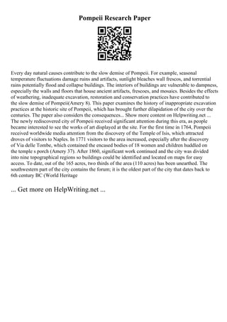 Pompeii Research Paper
Every day natural causes contribute to the slow demise of Pompeii. For example, seasonal
temperature fluctuations damage ruins and artifacts, sunlight bleaches wall frescos, and torrential
rains potentially flood and collapse buildings. The interiors of buildings are vulnerable to dampness,
especially the walls and floors that house ancient artifacts, frescoes, and mosaics. Besides the effects
of weathering, inadequate excavation, restoration and conservation practices have contributed to
the slow demise of Pompeii(Amery 8). This paper examines the history of inappropriate excavation
practices at the historic site of Pompeii, which has brought further dilapidation of the city over the
centuries. The paper also considers the consequences... Show more content on Helpwriting.net ...
The newly rediscovered city of Pompeii received significant attention during this era, as people
became interested to see the works of art displayed at the site. For the first time in 1764, Pompeii
received worldwide media attention from the discovery of the Temple of Isis, which attracted
droves of visitors to Naples. In 1771 visitors to the area increased, especially after the discovery
of Via delle Tombe, which contained the encased bodies of 18 women and children huddled on
the temple s porch (Amery 37). After 1860, significant work continued and the city was divided
into nine topographical regions so buildings could be identified and located on maps for easy
access. To date, out of the 165 acres, two thirds of the area (110 acres) has been unearthed. The
southwestern part of the city contains the forum; it is the oldest part of the city that dates back to
6th century BC (World Heritage
... Get more on HelpWriting.net ...
 