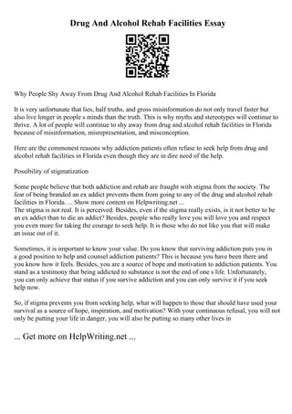Drug And Alcohol Rehab Facilities Essay
Why People Shy Away From Drug And Alcohol Rehab Facilities In Florida
It is very unfortunate that lies, half truths, and gross misinformation do not only travel faster but
also live longer in people s minds than the truth. This is why myths and stereotypes will continue to
thrive. A lot of people will continue to shy away from drug and alcohol rehab facilities in Florida
because of misinformation, misrepresentation, and misconception.
Here are the commonest reasons why addiction patients often refuse to seek help from drug and
alcohol rehab facilities in Florida even though they are in dire need of the help.
Possibility of stigmatization
Some people believe that both addiction and rehab are fraught with stigma from the society. The
fear of being branded an ex addict prevents them from going to any of the drug and alcohol rehab
facilities in Florida. ... Show more content on Helpwriting.net ...
The stigma is not real. It is perceived. Besides, even if the stigma really exists, is it not better to be
an ex addict than to die an addict? Besides, people who really love you will love you and respect
you even more for taking the courage to seek help. It is those who do not like you that will make
an issue out of it.
Sometimes, it is important to know your value. Do you know that surviving addiction puts you in
a good position to help and counsel addiction patients? This is because you have been there and
you know how it feels. Besides, you are a source of hope and motivation to addiction patients. You
stand as a testimony that being addicted to substance is not the end of one s life. Unfortunately,
you can only achieve that status if you survive addiction and you can only survive it if you seek
help now.
So, if stigma prevents you from seeking help, what will happen to those that should have used your
survival as a source of hope, inspiration, and motivation? With your continuous refusal, you will not
only be putting your life in danger, you will also be putting so many other lives in
... Get more on HelpWriting.net ...
 