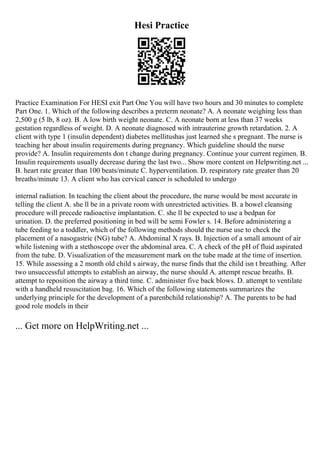 Hesi Practice
Practice Examination For HESI exit Part One You will have two hours and 30 minutes to complete
Part One. 1. Which of the following describes a preterm neonate? A. A neonate weighing less than
2,500 g (5 lb, 8 oz). B. A low birth weight neonate. C. A neonate born at less than 37 weeks
gestation regardless of weight. D. A neonate diagnosed with intrauterine growth retardation. 2. A
client with type 1 (insulin dependent) diabetes mellitushas just learned she s pregnant. The nurse is
teaching her about insulin requirements during pregnancy. Which guideline should the nurse
provide? A. Insulin requirements don t change during pregnancy. Continue your current regimen. B.
Insulin requirements usually decrease during the last two... Show more content on Helpwriting.net ...
B. heart rate greater than 100 beats/minute C. hyperventilation. D. respiratory rate greater than 20
breaths/minute 13. A client who has cervical cancer is scheduled to undergo
internal radiation. In teaching the client about the procedure, the nurse would be most accurate in
telling the client A. she ll be in a private room with unrestricted activities. B. a bowel cleansing
procedure will precede radioactive implantation. C. she ll be expected to use a bedpan for
urination. D. the preferred positioning in bed will be semi Fowler s. 14. Before administering a
tube feeding to a toddler, which of the following methods should the nurse use to check the
placement of a nasogastric (NG) tube? A. Abdominal X rays. B. Injection of a small amount of air
while listening with a stethoscope over the abdominal area. C. A check of the pH of fluid aspirated
from the tube. D. Visualization of the measurement mark on the tube made at the time of insertion.
15. While assessing a 2 month old child s airway, the nurse finds that the child isn t breathing. After
two unsuccessful attempts to establish an airway, the nurse should A. attempt rescue breaths. B.
attempt to reposition the airway a third time. C. administer five back blows. D. attempt to ventilate
with a handheld resuscitation bag. 16. Which of the following statements summarizes the
underlying principle for the development of a parenbchild relationship? A. The parents to be had
good role models in their
... Get more on HelpWriting.net ...
 