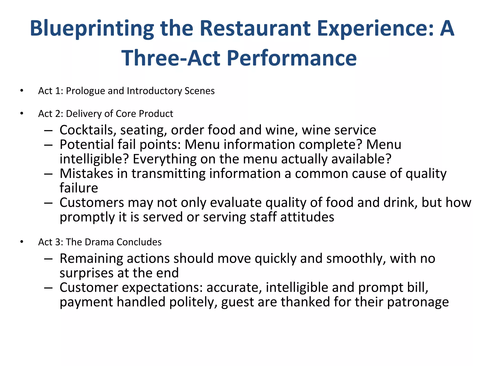 Blueprinting the Restaurant Experience: A Three-Act Performance  Act 1: Prologue and Introductory Scenes Act 2: Delivery of Core Product Cocktails, seating, order food and wine, wine service Potential fail points: Menu information complete? Menu intelligible? Everything on the menu actually available? Mistakes in transmitting information a common cause of quality failure Customers may not only evaluate quality of food and drink, but how promptly it is served or serving staff attitudes Act 3: The Drama Concludes Remaining actions should move quickly and smoothly, with no surprises at the end Customer expectations: accurate, intelligible and prompt bill, payment handled politely, guest are thanked for their patronage 