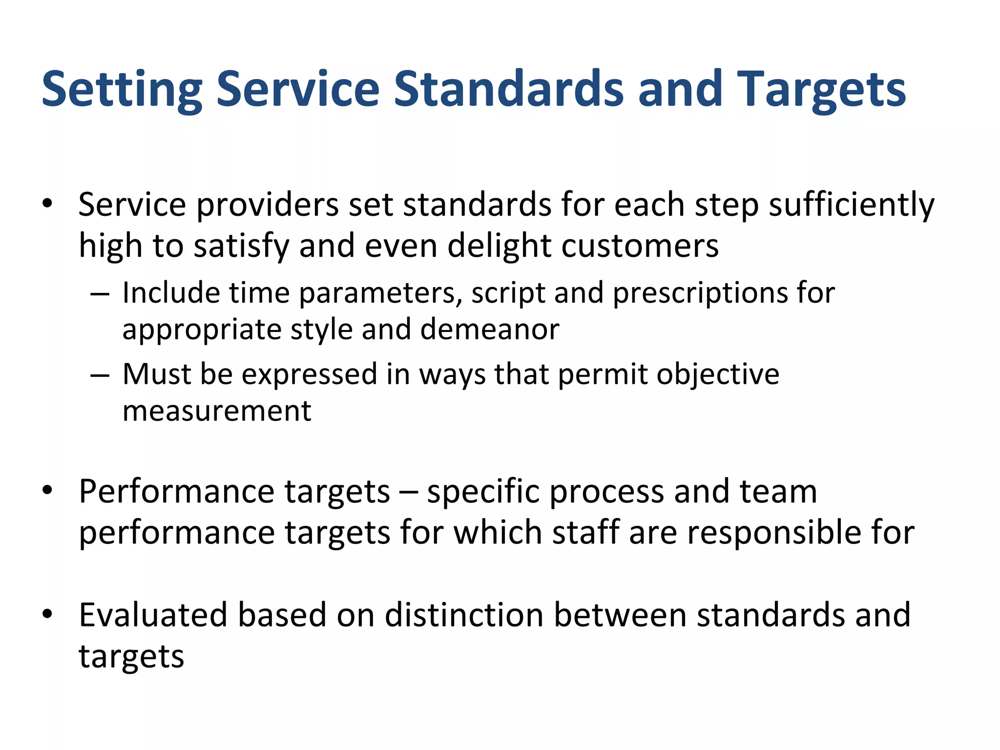 Setting Service Standards and Targets  Service providers set standards for each step sufficiently high to satisfy and even delight customers  Include time parameters, script and prescriptions for appropriate style and demeanor Must be expressed in ways that permit objective measurement  Performance targets – specific process and team performance targets for which staff are responsible for Evaluated based on distinction between standards and targets 