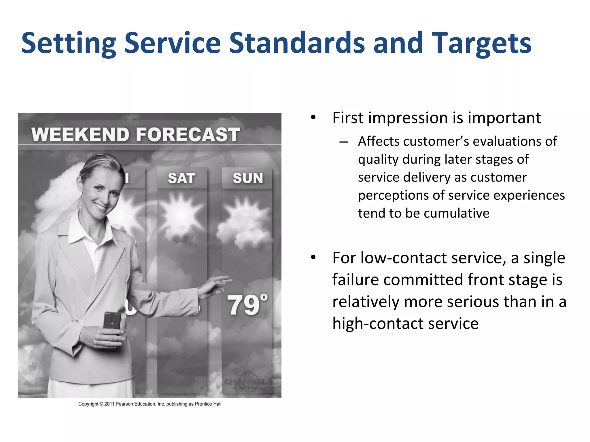 Setting Service Standards and Targets  First impression is important  Affects customer’s evaluations of quality during later stages of service delivery as customer perceptions of service experiences tend to be cumulative  For low-contact service, a single failure committed front stage is relatively more serious than in a high-contact service 