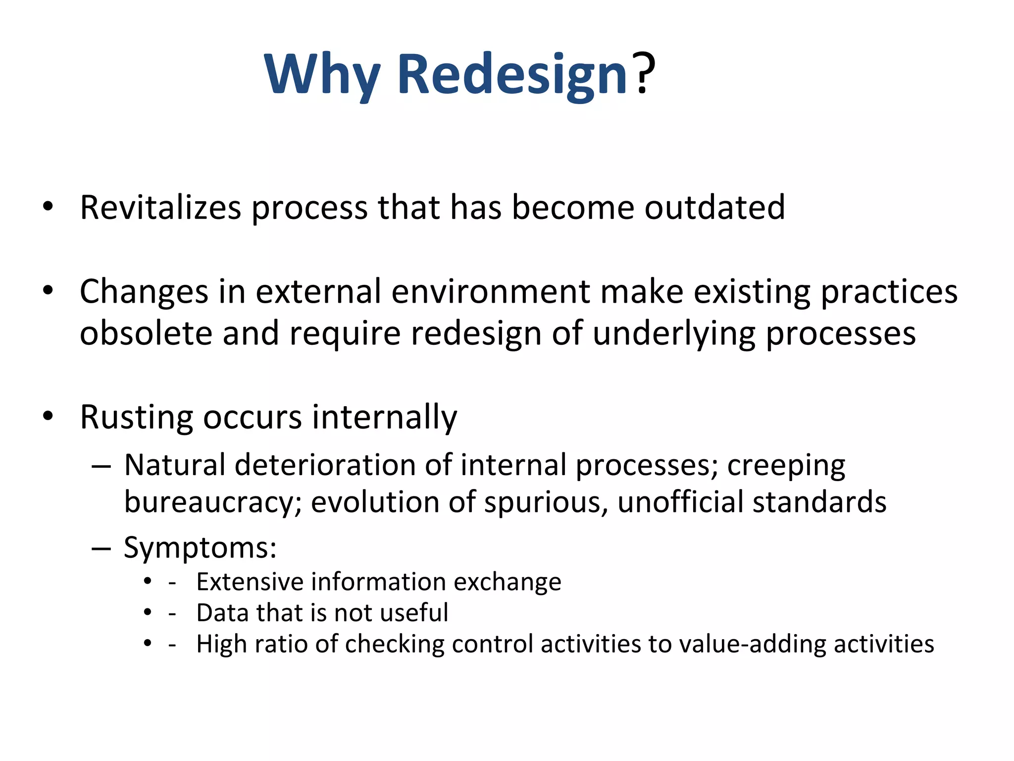 Why Redesign ?  Revitalizes process that has become outdated Changes in external environment make existing practices obsolete and require redesign of underlying processes Rusting occurs internally Natural deterioration of internal processes; creeping bureaucracy; evolution of spurious, unofficial standards  Symptoms:  -  Extensive information exchange  -  Data that is not useful -  High ratio of checking control activities to value-adding activities 
