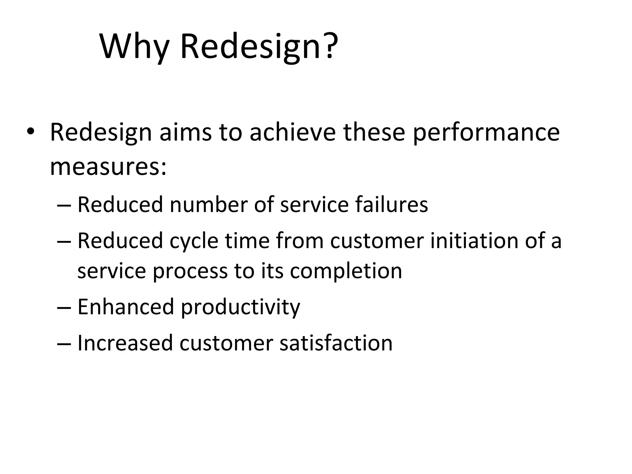 Why Redesign? Redesign aims to achieve these performance measures: Reduced number of service failures Reduced cycle time from customer initiation of a service process to its completion Enhanced productivity Increased customer satisfaction 