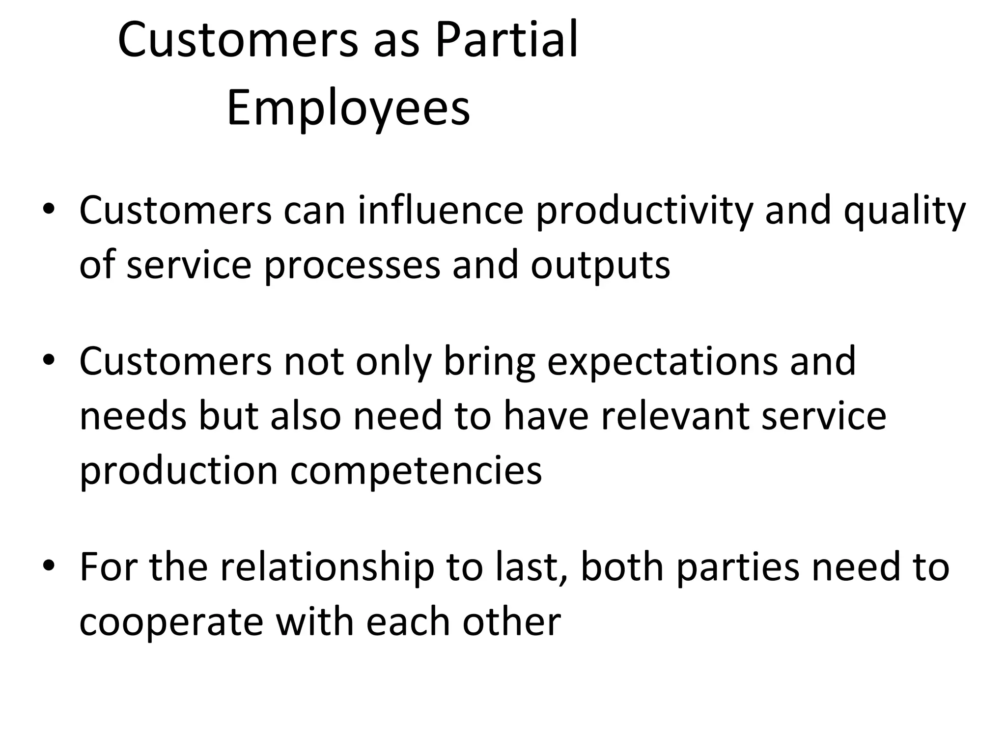 Customers as Partial Employees Customers can influence productivity and quality of service processes and outputs Customers not only bring expectations and needs but also need to have relevant service production competencies For the relationship to last, both parties need to cooperate with each other 