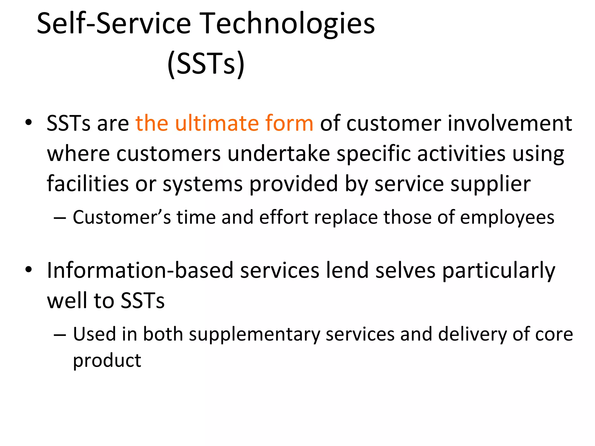 Self-Service Technologies (SSTs) SSTs are  the ultimate form  of customer involvement where customers undertake specific activities using facilities or systems provided by service supplier Customer’s time and effort replace those of employees Information-based services lend selves particularly well to SSTs Used in both supplementary services and delivery of core product 