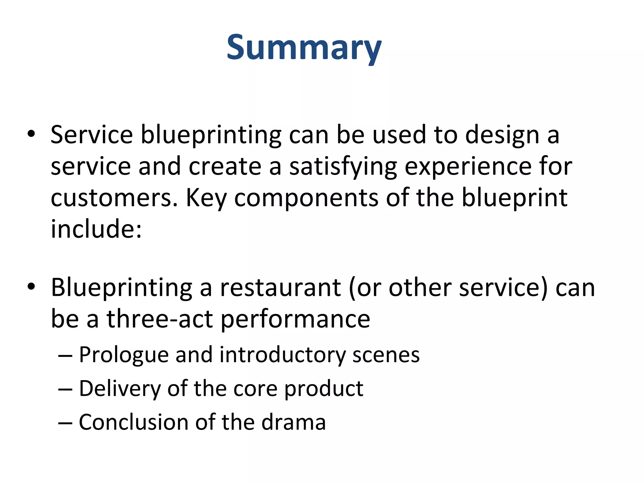 Summary Service blueprinting can be used to design a service and create a satisfying experience for customers. Key components of the blueprint include: Blueprinting a restaurant (or other service) can be a three-act performance Prologue and introductory scenes Delivery of the core product Conclusion of the drama 