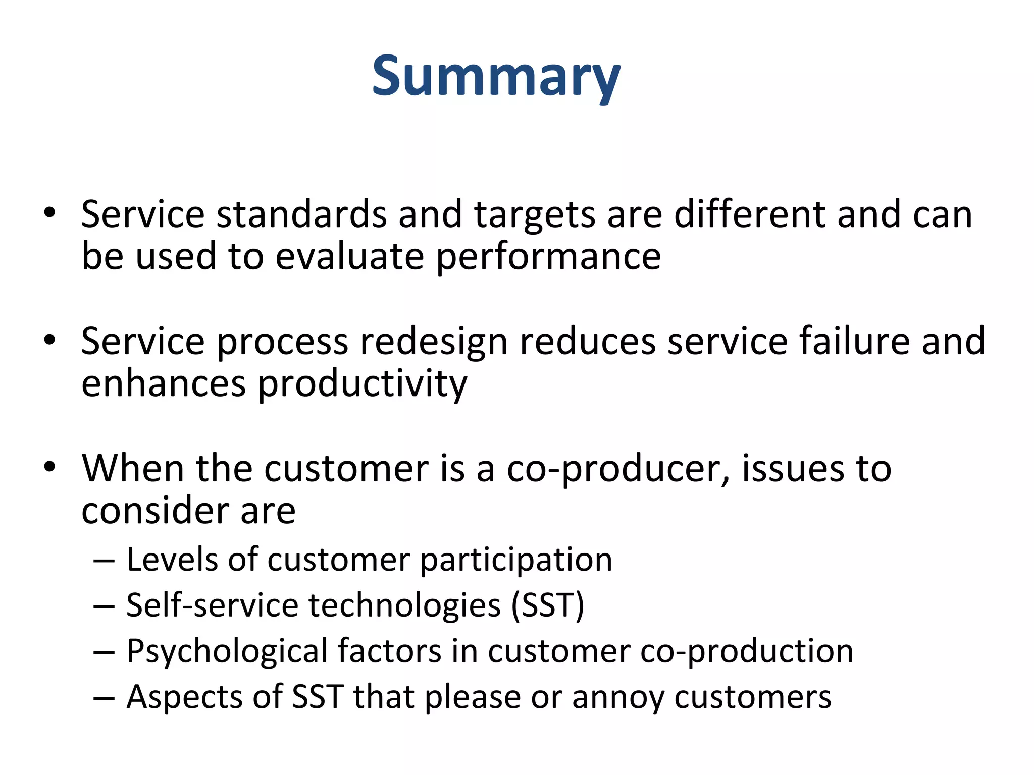 Summary Service standards and targets are different and can be used to evaluate performance Service process redesign reduces service failure and enhances productivity When the customer is a co-producer, issues to consider are Levels of customer participation Self-service technologies (SST) Psychological factors in customer co-production Aspects of SST that please or annoy customers 