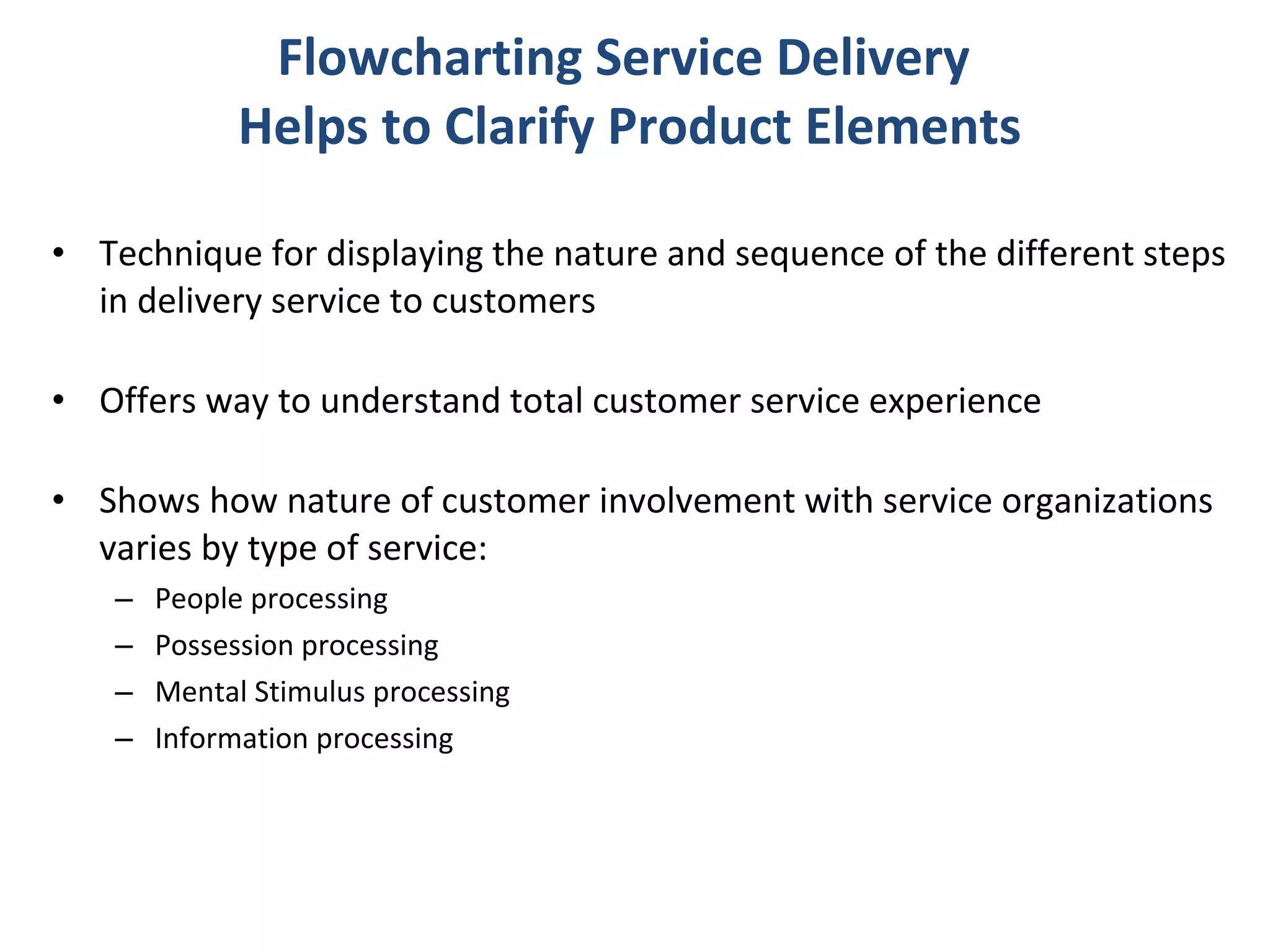 Flowcharting Service Delivery  Helps to Clarify Product Elements Technique for displaying the nature and sequence of the different steps in delivery service to customers Offers way to understand total customer service experience Shows how nature of customer involvement with service organizations varies by type of service: People processing Possession processing Mental Stimulus processing Information processing 