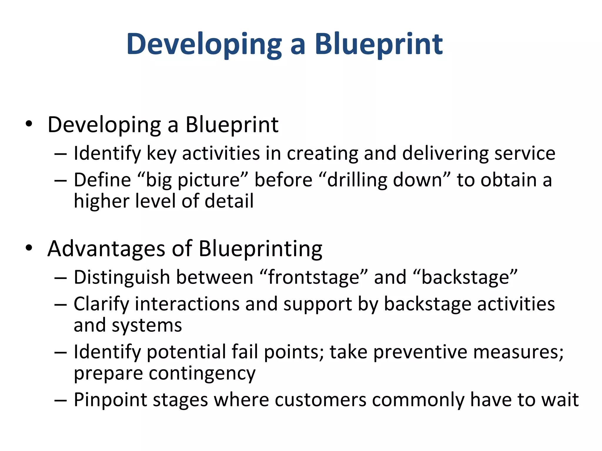 Developing a Blueprint Developing a Blueprint Identify key activities in creating and delivering service Define “big picture” before “drilling down” to obtain a higher level of detail Advantages of Blueprinting Distinguish between “frontstage” and “backstage” Clarify interactions and support by backstage activities and systems  Identify potential fail points; take preventive measures; prepare contingency Pinpoint stages where customers commonly have to wait 