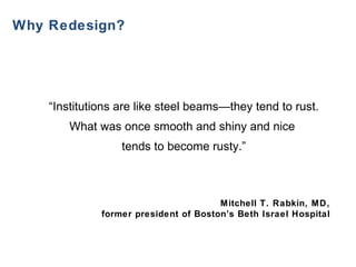   Why Redesign? “ Institutions are like steel beams—they tend to rust. What was once smooth and shiny and nice  tends to become rusty.”     Mitchell T. Rabkin, MD,  former president of Boston’s Beth Israel Hospital   
