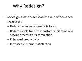 Why Redesign? Redesign aims to achieve these performance measures: Reduced number of service failures Reduced cycle time from customer initiation of a service process to its completion Enhanced productivity Increased customer satisfaction 