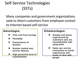 Self-Service Technologies (SSTs) Many companies and government organizations seek to divert customers from employee contact to Internet-based self-service Disadvantages: Anxiety and stress experienced by customers who are uncomfortable with using them Some see service encounters as social experiences and prefer to deal with people Advantages: Time and Cost savings Flexibility Convenience of location Greater control over service delivery High perceived level of customization  