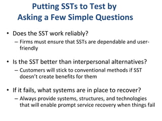 Putting SSTs to Test by  Asking a Few Simple Questions Does the SST work reliably?  Firms must ensure that SSTs are dependable and user-friendly  Is the SST better than interpersonal alternatives?  Customers will stick to conventional methods if SST doesn’t create benefits for them If it fails, what systems are in place to recover? Always provide systems, structures, and technologies that will enable prompt service recovery when things fail 