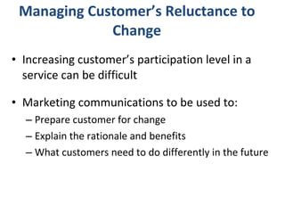 Managing Customer’s Reluctance to Change Increasing customer’s participation level in a service can be difficult Marketing communications to be used to:  Prepare customer for change Explain the rationale and benefits What customers need to do differently in the future 