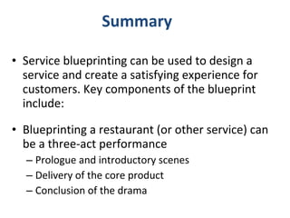 Summary Service blueprinting can be used to design a service and create a satisfying experience for customers. Key components of the blueprint include: Blueprinting a restaurant (or other service) can be a three-act performance Prologue and introductory scenes Delivery of the core product Conclusion of the drama 