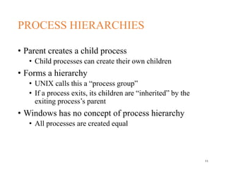 PROCESS HIERARCHIES
• Parent creates a child process
• Child processes can create their own children
• Forms a hierarchy
• UNIX calls this a “process group”
• If a process exits, its children are “inherited” by the
exiting process’s parent
• Windows has no concept of process hierarchy
• All processes are created equal
11
 