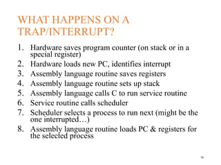 WHAT HAPPENS ON A
TRAP/INTERRUPT?
1. Hardware saves program counter (on stack or in a
special register)
2. Hardware loads new PC, identifies interrupt
3. Assembly language routine saves registers
4. Assembly language routine sets up stack
5. Assembly language calls C to run service routine
6. Service routine calls scheduler
7. Scheduler selects a process to run next (might be the
one interrupted…)
8. Assembly language routine loads PC & registers for
the selected process
15
 