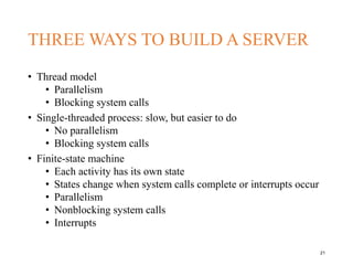 THREE WAYS TO BUILD A SERVER
• Thread model
• Parallelism
• Blocking system calls
• Single-threaded process: slow, but easier to do
• No parallelism
• Blocking system calls
• Finite-state machine
• Each activity has its own state
• States change when system calls complete or interrupts occur
• Parallelism
• Nonblocking system calls
• Interrupts
21
 