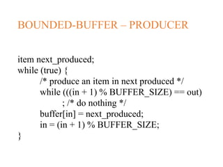 BOUNDED-BUFFER – PRODUCER
item next_produced;
while (true) {
/* produce an item in next produced */
while (((in + 1) % BUFFER_SIZE) == out)
; /* do nothing */
buffer[in] = next_produced;
in = (in + 1) % BUFFER_SIZE;
}
 