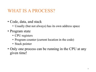 WHAT IS A PROCESS?
• Code, data, and stack
• Usually (but not always) has its own address space
• Program state
• CPU registers
• Program counter (current location in the code)
• Stack pointer
• Only one process can be running in the CPU at any
given time!
3
 