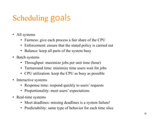 Scheduling goals
• All systems
• Fairness: give each process a fair share of the CPU
• Enforcement: ensure that the stated policy is carried out
• Balance: keep all parts of the system busy
• Batch systems
• Throughput: maximize jobs per unit time (hour)
• Turnaround time: minimize time users wait for jobs
• CPU utilization: keep the CPU as busy as possible
• Interactive systems
• Response time: respond quickly to users’ requests
• Proportionality: meet users’ expectations
• Real-time systems
• Meet deadlines: missing deadlines is a system failure!
• Predictability: same type of behavior for each time slice
30
 