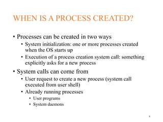 WHEN IS A PROCESS CREATED?
• Processes can be created in two ways
• System initialization: one or more processes created
when the OS starts up
• Execution of a process creation system call: something
explicitly asks for a new process
• System calls can come from
• User request to create a new process (system call
executed from user shell)
• Already running processes
• User programs
• System daemons
5
 