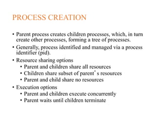 PROCESS CREATION
• Parent process creates children processes, which, in turn
create other processes, forming a tree of processes.
• Generally, process identified and managed via a process
identifier (pid).
• Resource sharing options
• Parent and children share all resources
• Children share subset of parent’s resources
• Parent and child share no resources
• Execution options
• Parent and children execute concurrently
• Parent waits until children terminate
 