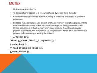 mutex
• Mutexes are kernel mode
• To gain exclusive access to a resource shared by two or more
  threads
• Can be used to synchronize threads running in the same
  process or in different processes
• Suppose two applications use a block of shared memory to
  exchange data. Inside that shared memory is a linked list that
  must be protected against concurrent thread accesses. A
  critical section won't work because it can't reach across
  process boundaries, but a Mutex will do the job nicely. Here's
  what you do in each process before reading or writing the
  linked li
• // Global data
• CMutex g_mutex (FALSE, _T ("MyMutex"));
• g_mutex.Lock ();
• // Read or write the linked list.
• g_mutex.Unlock ();
 