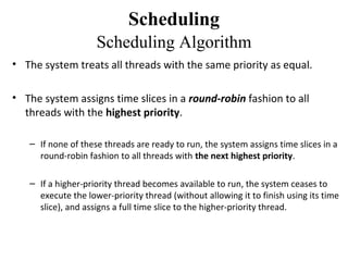 Scheduling
                    Scheduling Algorithm
• The system treats all threads with the same priority as equal.

• The system assigns time slices in a round-robin fashion to all
  threads with the highest priority.

   – If none of these threads are ready to run, the system assigns time slices in a
     round-robin fashion to all threads with the next highest priority.

   – If a higher-priority thread becomes available to run, the system ceases to
     execute the lower-priority thread (without allowing it to finish using its time
     slice), and assigns a full time slice to the higher-priority thread.
 