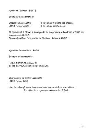 Appel de l’Editeur : EDITE

Exemples de commande :

BUILD fichier.ASM:1            [si le fichier n’existe pas encore]
LOAD fichier.ASM: 1            [si le fichier existe déjà]

Q équivalent à S(ave) : sauvegarde du programme à l’endroit précisé par
la commande BUILD.
Q (une deuxième fois) sortie de l’éditeur. Retour à KDOS.




Appel de l’assembleur : RASM

Exemple de commande :

RASM fichier.ASM:1;L,CRE
Si pas d’erreur, création du fichier.LO.




Chargement du fichier assemblé
LOAD fichier.LO:1

Une fois chargé, on se trouve automatiquement dans le moniteur.
              Excution du programme exécutable : G $adr




                                                                     103
 