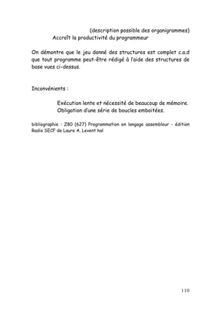 (description possible des organigrammes)
         Accroît la productivité du programmeur

On démontre que le jeu donné des structures est complet c.a.d
que tout programme peut-être rédigé à l’aide des structures de
base vues ci-dessus.



Inconvénients :

           Exécution lente et nécessité de beaucoup de mémoire.
           Obligation d’une série de boucles emboitées.

bibliographie : Z80 (627) Programmation en langage assembleur - édition
Radio SECF de Laure A. Levent hal




                                                                   110
 
