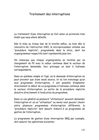 Traitement des interruptions




Le traitement d’une interruption se fait selon un protocole bien
établi que nous allons détaillé.

Dès la mise au niveau bas de la broche adhoc, ou bien dès la
rencontre de l’instruction SWI, le microprocesseur entame une
"procèdure implicite", programmée dans la silice, dont les
organigrammes respectifs sont représentés plus loin.

On remarque que chaque organigramme se termine par un
chargement du PC avec la valeur contenue dans le vecteur de
l’interruption demandée. Ceci provoque un saut à l’adresse
correspondante.

Dans un système simple et figé, où la demande d’interruption ne
peut provenir que d’une seule source, et où l’on n’envisage qu’un
seul programme d’interruption, il est possible d’implanter
directement le début de ce programme à l’adresse contenue dans
le vecteur d’interruption. La sortie de la procédure implicite
aboutira directement à l’exécution du programme.

Dans ce cas général où plusieurs "utilisateurs" peuvent demander
l’interruption et où un "utilisateur" au moins veut pouvoir choisir
entre plusieurs programmes d’interruption différents, la
"procédure implicite" doit aboutir d’abord à un programme de
gestion de l’interruption.

Le programme de gestion d’une interruption IRQ par exemple,
doit assurer les opérations suivantes :


                                                               120
 