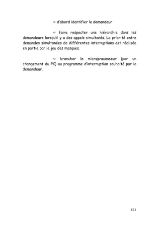 d’abord identifier le demandeur

                      faire respecter une hiérarchie dans les
demandeurs lorsqu’il y a des appels simultanés. La priorité entre
demandes simultanées de différentes interruptions est réalisée
en partie par le jeu des masques.

                   brancher le microprocesseur (par un
changement du PC) au programme d’interruption souhaité par le
demandeur.




                                                             121
 
