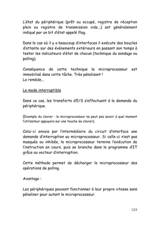 L’état du périphérique (prêt ou occupé, registre de réception
plein ou registre de transmission vide...) est généralement
indiqué par un bit d’état appelé flag.

Dans le cas où il y a beaucoup d’interfaces il exécute des boucles
d’attente sur des événements extérieurs en passant son temps à
tester les indicateurs d’état de chacun (technique du sondage ou
polling).

Conséquence de cette technique le microprocesseur                    est
immobilisé dans cette tâche. Très pénalisant !
Le remède...

Le mode interruptible

Dans ce cas, les transferts d’E/S s’effectuent à la demande du
périphérique.

(Exemple du clavier : le microprocesseur ne peut pas savoir à quel moment
l’utilisateur appuyera sur une touche du clavier).


Celui-ci envoie par l’intermédiaire du circuit d’interface une
demande d’interruption au microprocesseur. Si celle-ci n’est pas
masquée ou inhibée, le microprocesseur termine l’exécution de
l’instruction en cours, puis se branche dans le programme d’IT
grâce au vecteur d’interruption.

Cette méthode permet de décharger le microprocesseur des
opérations de polling.

Avantage :

Les périphériques peuvent fonctionner à leur propre vitesse sans
pénaliser pour autant le microprocesseur.



                                                                     123
 