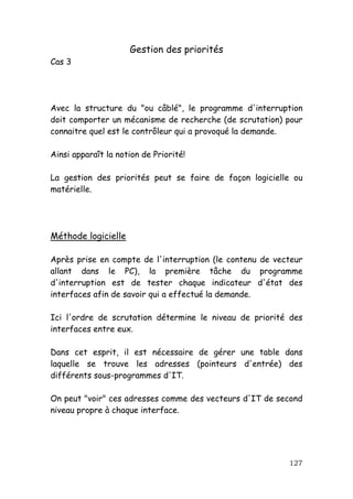 Gestion des priorités
Cas 3




Avec la structure du "ou câblé", le programme d'interruption
doit comporter un mécanisme de recherche (de scrutation) pour
connaitre quel est le contrôleur qui a provoqué la demande.

Ainsi apparaît la notion de Priorité!

La gestion des priorités peut se faire de façon logicielle ou
matérielle.




Méthode logicielle

Après prise en compte de l'interruption (le contenu de vecteur
allant dans le PC), la première tâche du programme
d'interruption est de tester chaque indicateur d'état des
interfaces afin de savoir qui a effectué la demande.

Ici l'ordre de scrutation détermine le niveau de priorité des
interfaces entre eux.

Dans cet esprit, il est nécessaire de gérer une table dans
laquelle se trouve les adresses (pointeurs d'entrée) des
différents sous-programmes d'IT.

On peut "voir" ces adresses comme des vecteurs d'IT de second
niveau propre à chaque interface.




                                                          127
 