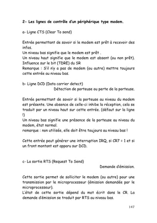 2- Les lignes de contrôle d’un périphérique type modem.

a- Ligne CTS (Clear To send)

Entrée permettant de savoir si le modem est prêt à recevoir des
infos.
Un niveau bas signifie que le modem est prêt .
Un niveau haut signifie que le modem est absent (ou non prêt).
Influence sur le bit (TDRE) du SR
Remarque : S’il n’y a pas de modem (ou autre) mettre toujours
cette entrée au niveau bas.

b- Ligne DCD (Data carrier detect)
                 Détection de porteuse ou perte de la porteuse.

Entrée permettant de savoir si la porteuse au niveau du modem
est présente. Une absence de celle-ci inhibe la réception, cela se
traduit par un niveau haut sur cette entrée. (défaut sur la ligne
!)
Un niveau bas signifie une présence de la porteuse au niveau du
modem, état normal.
remarque : non utilisée, elle doit être toujours au niveau bas !

Cette entrée peut générer une interruption IRQ, si CR7 = 1 et si
un front montant est apparu sur DCD.



c- La sortie RTS (Request To Send)
                                             Demande d’émission.

Cette sortie permet de solliciter le modem (ou autre) pour une
transmission par le microprocesseur (émission demandée par le
microprocesseur).
L’état de cette sortie dépend du mot écrit dans le CR. La
demande d’émission se traduit par RTS au niveau bas.

                                                              147
 
