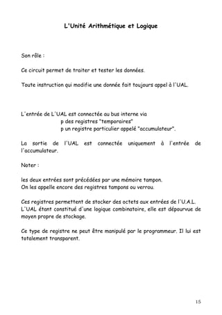 L'Unité Arithmétique et Logique



Son rôle :

Ce circuit permet de traiter et tester les données.

Toute instruction qui modifie une donnée fait toujours appel à l'UAL.




L'entrée de L'UAL est connectée au bus interne via
               p des registres "temporaires"
               p un registre particulier appelé "accumulateur".

La sortie de      l'UAL   est   connectée   uniquement   à   l'entrée   de
l'accumulateur.

Noter :

les deux entrées sont précédées par une mémoire tampon.
On les appelle encore des registres tampons ou verrou.

Ces registres permettent de stocker des octets aux entrées de l'U.A.L.
L'UAL étant constitué d'une logique combinatoire, elle est dépourvue de
moyen propre de stockage.

Ce type de registre ne peut être manipulé par le programmeur. Il lui est
totalement transparent.




                                                                        15
 