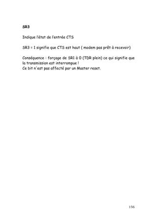 SR3

Indique l’état de l’entrée CTS

SR3 = 1 signifie que CTS est haut ( modem pas prêt à recevoir)

Conséquence : forçage de SR1 à 0 (TDR plein) ce qui signifie que
la transmission est interrompue !
Ce bit n'est pas affecté par un Master reset.




                                                            156
 
