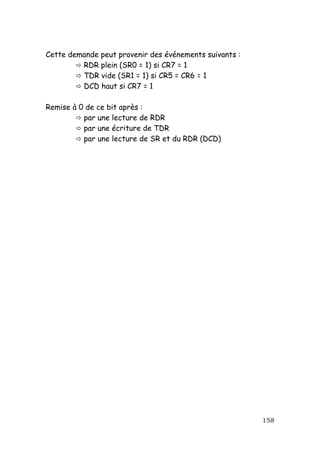 Cette demande peut provenir des événements suivants :
         RDR plein (SR0 = 1) si CR7 = 1
         TDR vide (SR1 = 1) si CR5 = CR6 = 1
         DCD haut si CR7 = 1

Remise à 0 de ce bit après :
          par une lecture de RDR
          par une écriture de TDR
          par une lecture de SR et du RDR (DCD)




                                                        158
 